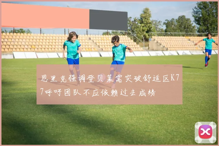 恩里克强调登贝莱需突破舒适区K77呼吁团队不应依赖过去成绩