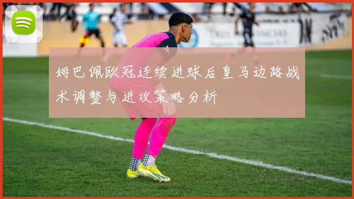姆巴佩欧冠连续进球后皇马边路战术调整与进攻策略分析