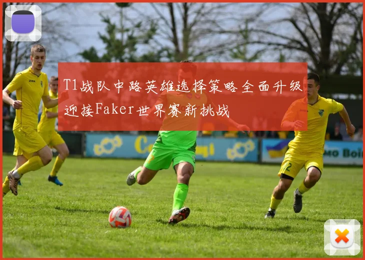 T1战队中路英雄选择策略全面升级迎接Faker世界赛新挑战
