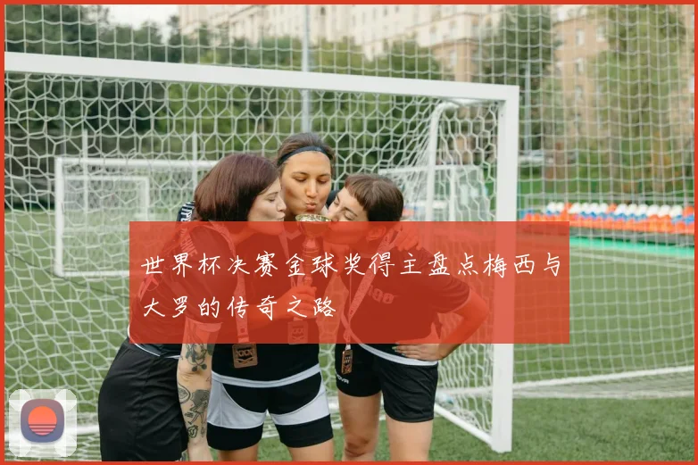 世界杯决赛金球奖得主盘点梅西与大罗的传奇之路