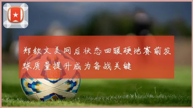 郑钦文美网后状态回暖硬地赛前发球质量提升成为备战关键