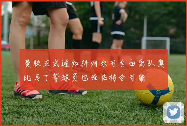 曼联正式通知科利尔可自由离队奥比马丁等球员也面临转会可能
