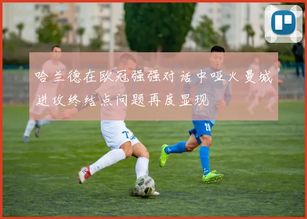哈兰德在欧冠强强对话中哑火曼城进攻终结点问题再度显现