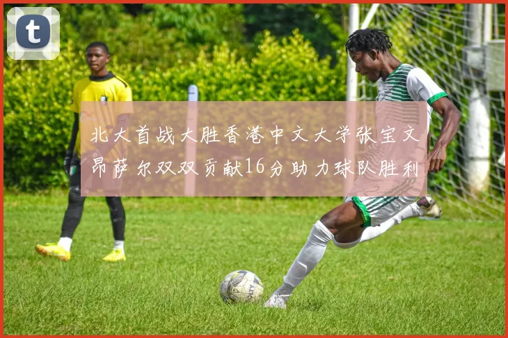 北大首战大胜香港中文大学张宝文昂萨尔双双贡献16分助力球队胜利