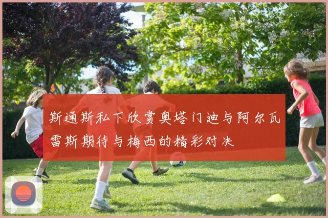 斯通斯私下欣赏奥塔门迪与阿尔瓦雷斯期待与梅西的精彩对决