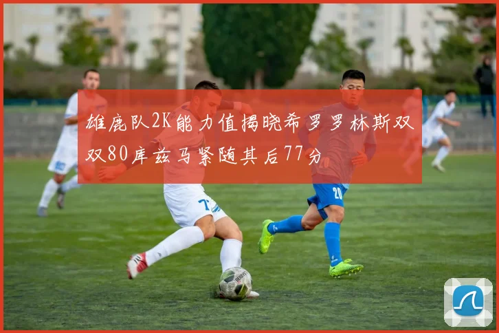 雄鹿队2K能力值揭晓希罗罗林斯双双80库兹马紧随其后77分