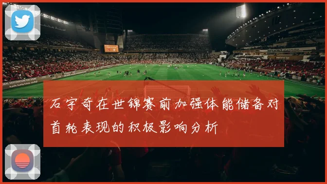 石宇奇在世锦赛前加强体能储备对首轮表现的积极影响分析